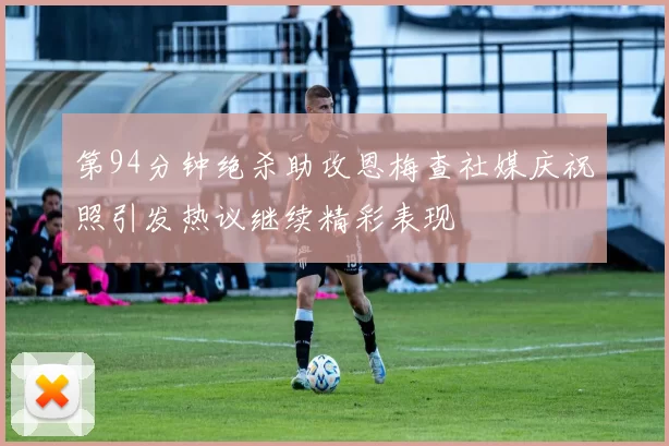 第94分钟绝杀助攻恩梅查社媒庆祝照引发热议继续精彩表现