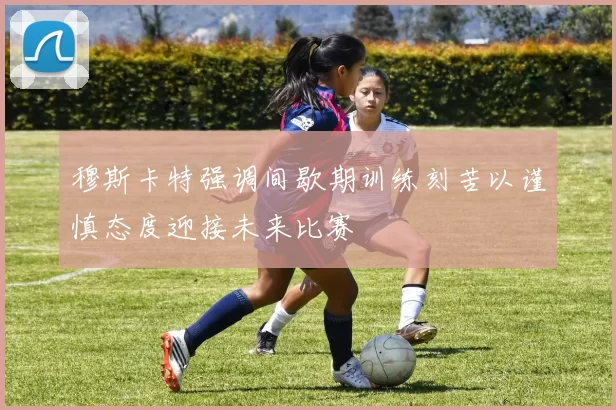 穆斯卡特强调间歇期训练刻苦以谨慎态度迎接未来比赛