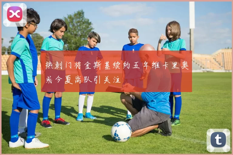 热刺门将金斯基续约五年维卡里奥或今夏离队引关注