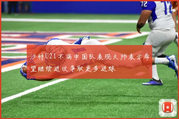 沙特U21不满中国队表现久帅表示希望继续进攻争取更多进球