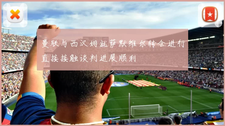 曼联与西汉姆就萨默维尔转会进行直接接触谈判进展顺利