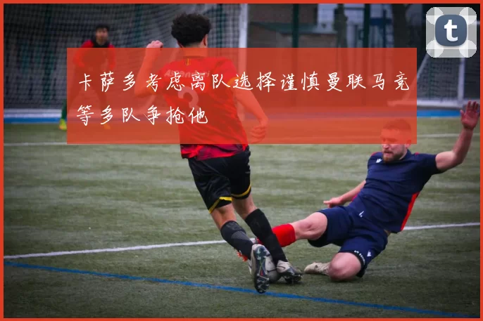 卡萨多考虑离队选择谨慎曼联马竞等多队争抢他