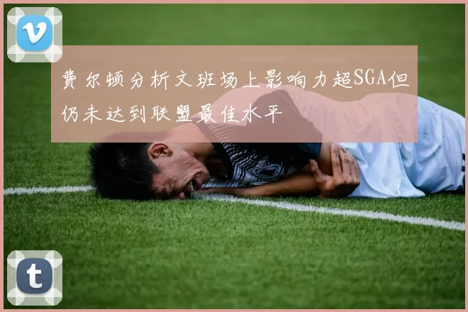 费尔顿分析文班场上影响力超SGA但仍未达到联盟最佳水平
