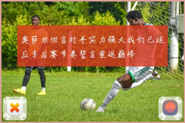 奥萨尔坦言对手实力强大我们已适应季后赛节奏誓言重返巅峰