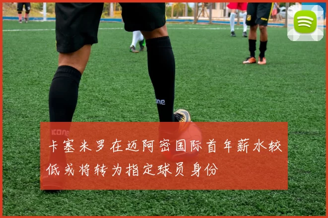 卡塞米罗在迈阿密国际首年薪水较低或将转为指定球员身份