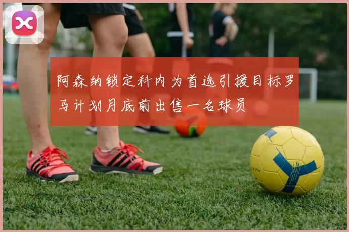 阿森纳锁定科内为首选引援目标罗马计划月底前出售一名球员