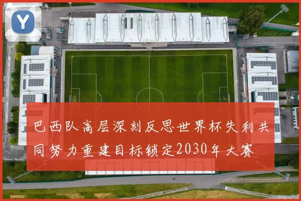 巴西队高层深刻反思世界杯失利共同努力重建目标锁定2030年大赛