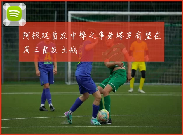 阿根廷首发中锋之争劳塔罗有望在周三首发出战