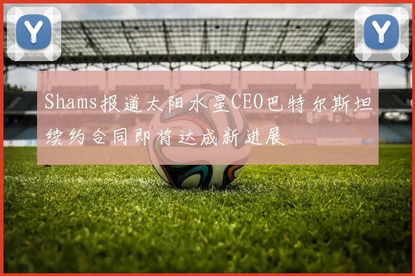 Shams报道太阳水星CEO巴特尔斯坦续约合同即将达成新进展