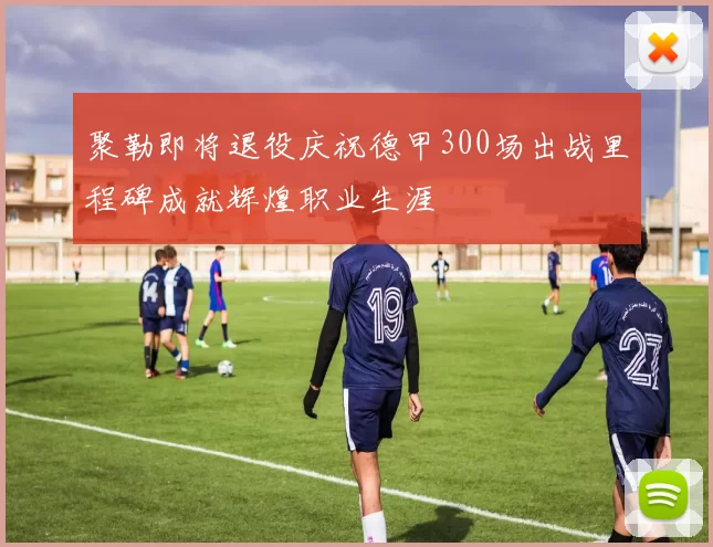 聚勒即将退役庆祝德甲300场出战里程碑成就辉煌职业生涯