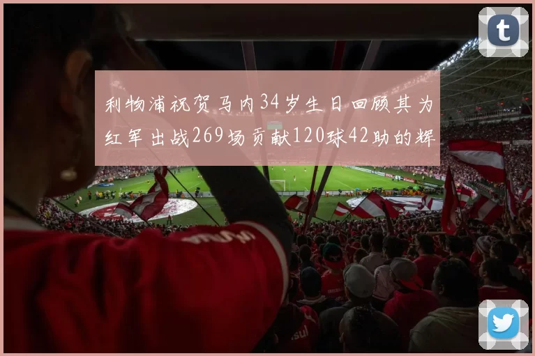 利物浦祝贺马内34岁生日回顾其为红军出战269场贡献120球42助的辉煌历程