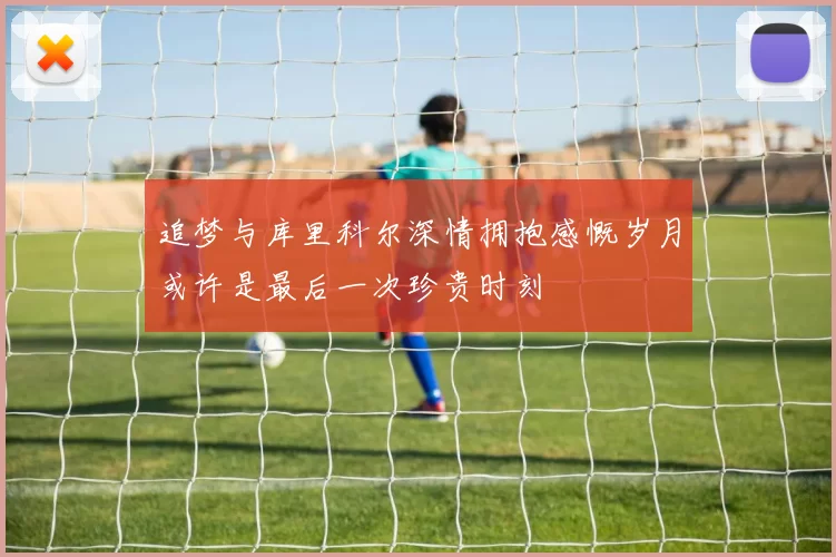追梦与库里科尔深情拥抱感慨岁月或许是最后一次珍贵时刻