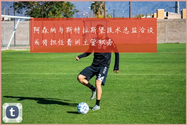 阿森纳与斯特拉斯堡技术总监洽谈或将担任青训主管职务