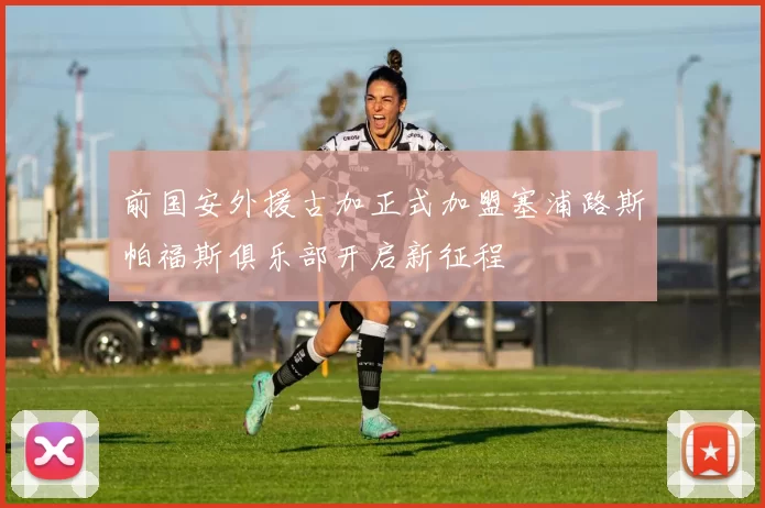 前国安外援古加正式加盟塞浦路斯帕福斯俱乐部开启新征程