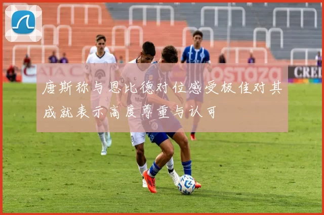 唐斯称与恩比德对位感受极佳对其成就表示高度尊重与认可
