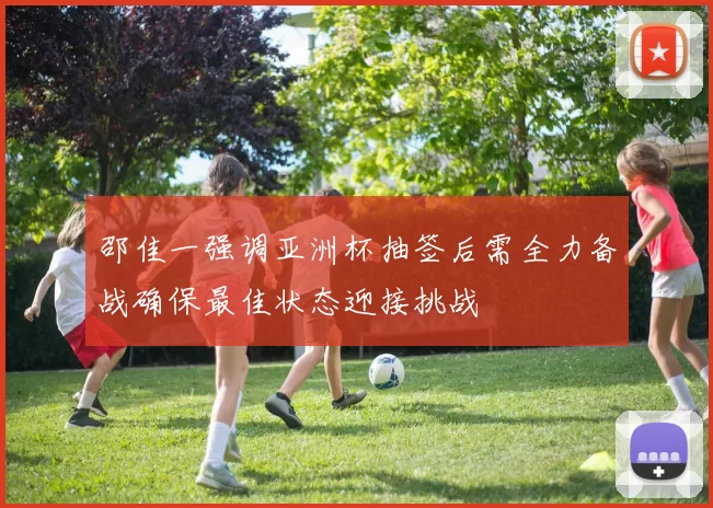 邵佳一强调亚洲杯抽签后需全力备战确保最佳状态迎接挑战