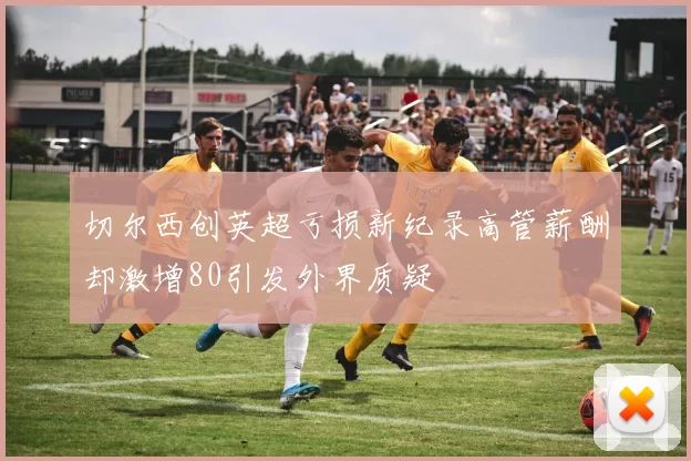 切尔西创英超亏损新纪录高管薪酬却激增80引发外界质疑