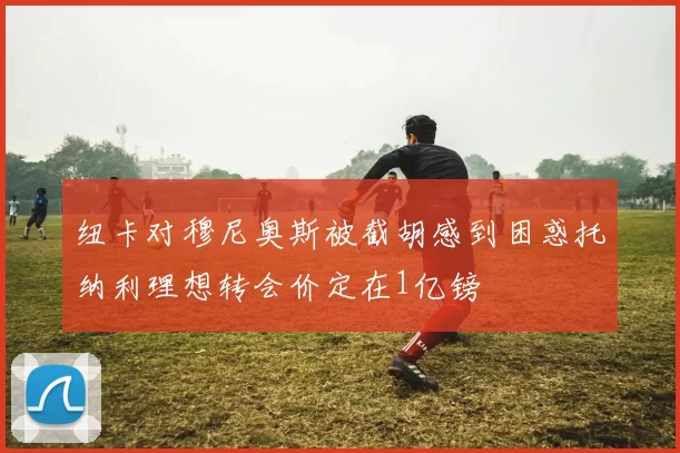 纽卡对穆尼奥斯被截胡感到困惑托纳利理想转会价定在1亿镑