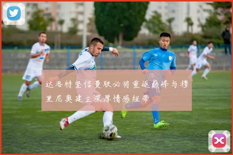 达洛特坚信曼联必将重返巅峰与穆里尼奥建立深厚情感纽带