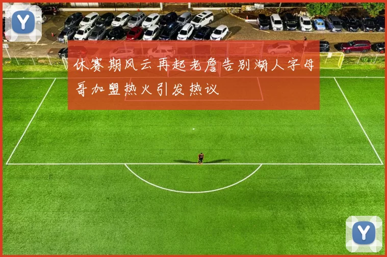 休赛期风云再起老詹告别湖人字母哥加盟热火引发热议