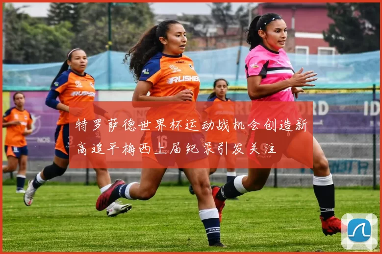 特罗萨德世界杯运动战机会创造新高追平梅西上届纪录引发关注