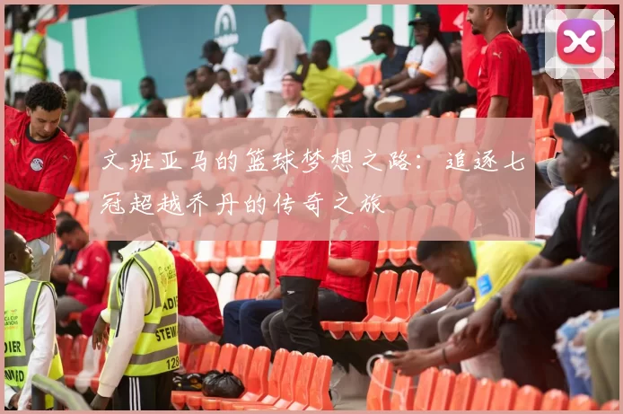 文班亚马的篮球梦想之路：追逐七冠超越乔丹的传奇之旅