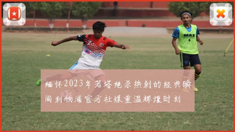 缅怀2023年若塔绝杀热刺的经典瞬间利物浦官方社媒重温辉煌时刻